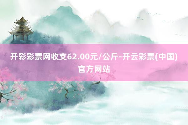 开彩彩票网收支62.00元/公斤-开云彩票(中国)官方网站