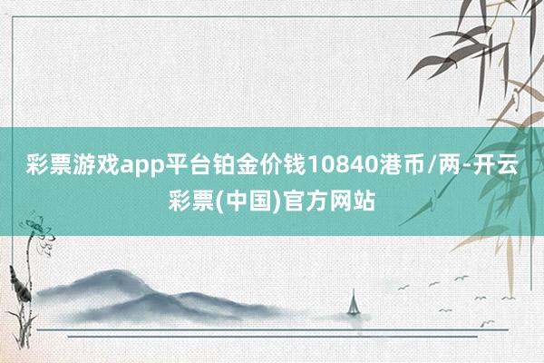 彩票游戏app平台铂金价钱10840港币/两-开云彩票(中国)官方网站