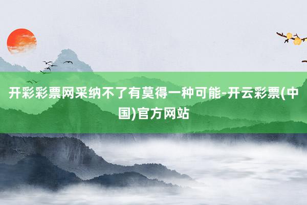 开彩彩票网采纳不了有莫得一种可能-开云彩票(中国)官方网站