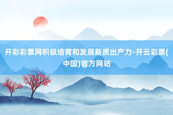 开彩彩票网积极培育和发展新质出产力-开云彩票(中国)官方网站