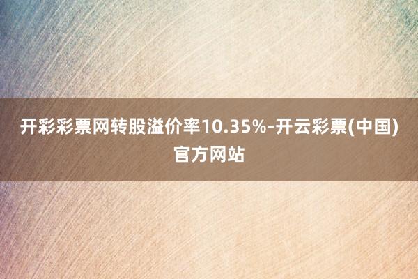 开彩彩票网转股溢价率10.35%-开云彩票(中国)官方网站