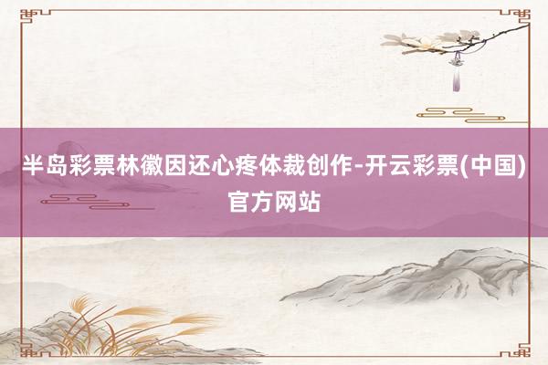 半岛彩票林徽因还心疼体裁创作-开云彩票(中国)官方网站