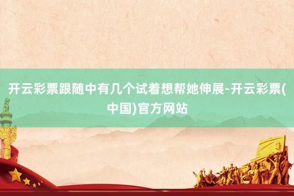 开云彩票跟随中有几个试着想帮她伸展-开云彩票(中国)官方网站