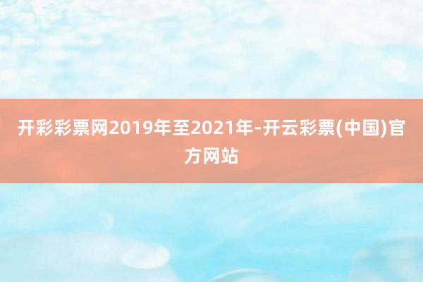 开彩彩票网2019年至2021年-开云彩票(中国)官方网站