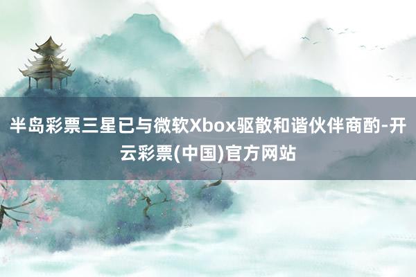 半岛彩票三星已与微软Xbox驱散和谐伙伴商酌-开云彩票(中国)官方网站