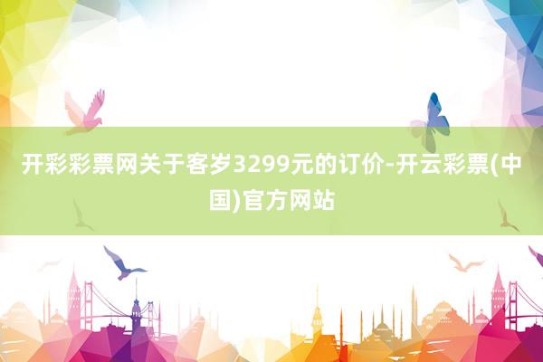 开彩彩票网关于客岁3299元的订价-开云彩票(中国)官方网站