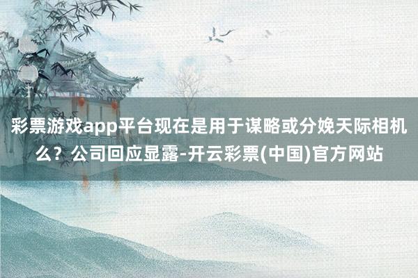 彩票游戏app平台现在是用于谋略或分娩天际相机么？公司回应显露-开云彩票(中国)官方网站