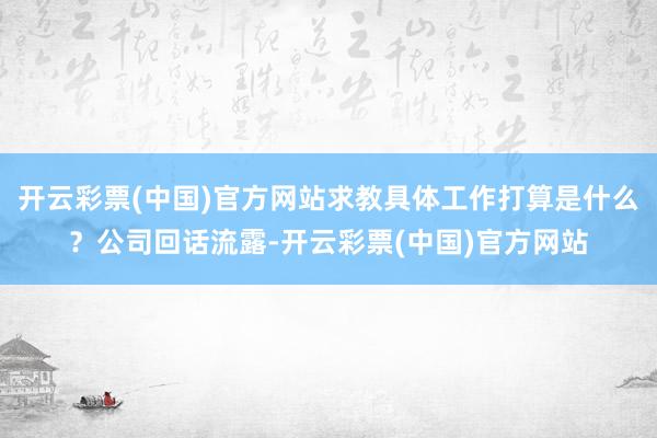 开云彩票(中国)官方网站求教具体工作打算是什么？公司回话流露-开云彩票(中国)官方网站