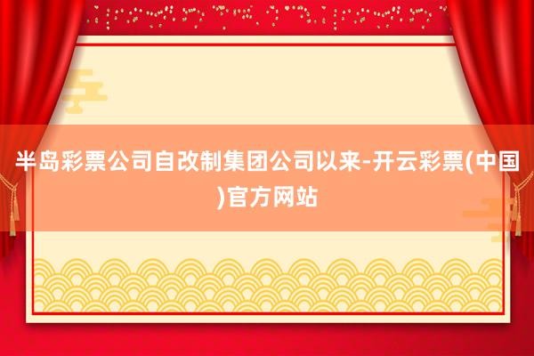 半岛彩票公司自改制集团公司以来-开云彩票(中国)官方网站