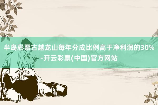半岛彩票古越龙山每年分成比例高于净利润的30%-开云彩票(中国)官方网站