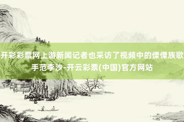 开彩彩票网上游新闻记者也采访了视频中的傈僳族歌手范李沙-开云彩票(中国)官方网站