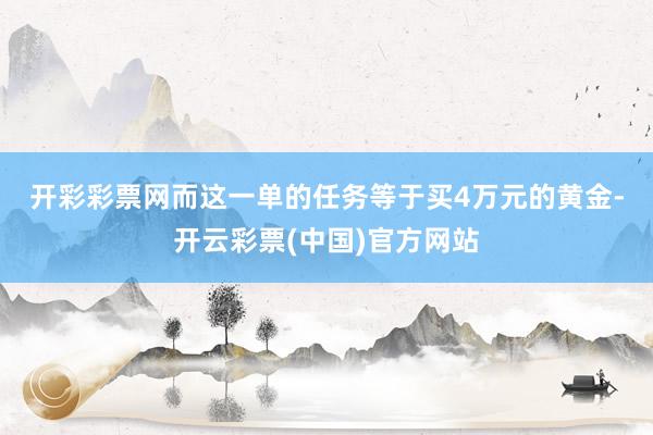 开彩彩票网　　而这一单的任务等于买4万元的黄金-开云彩票(中国)官方网站