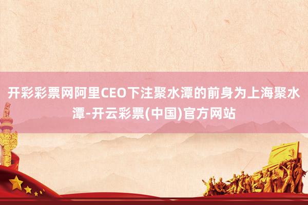 开彩彩票网阿里CEO下注聚水潭的前身为上海聚水潭-开云彩票(中国)官方网站