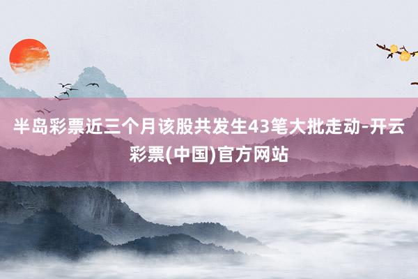半岛彩票近三个月该股共发生43笔大批走动-开云彩票(中国)官方网站
