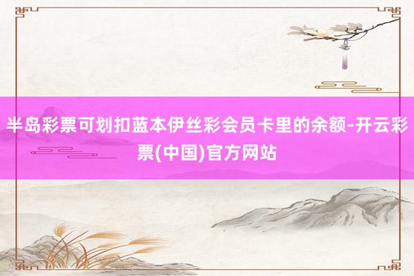 半岛彩票可划扣蓝本伊丝彩会员卡里的余额-开云彩票(中国)官方网站