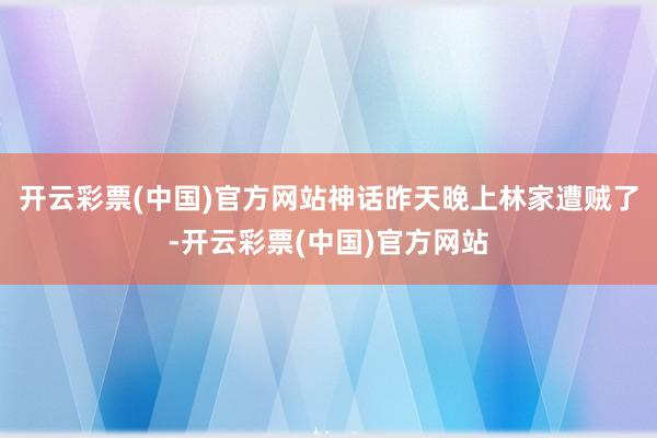 开云彩票(中国)官方网站神话昨天晚上林家遭贼了-开云彩票(中国)官方网站