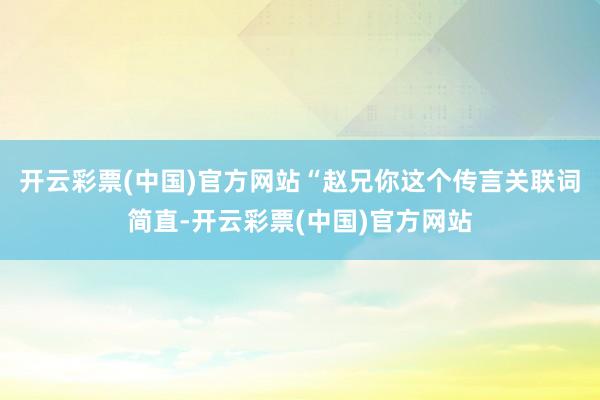 开云彩票(中国)官方网站“赵兄你这个传言关联词简直-开云彩票(中国)官方网站