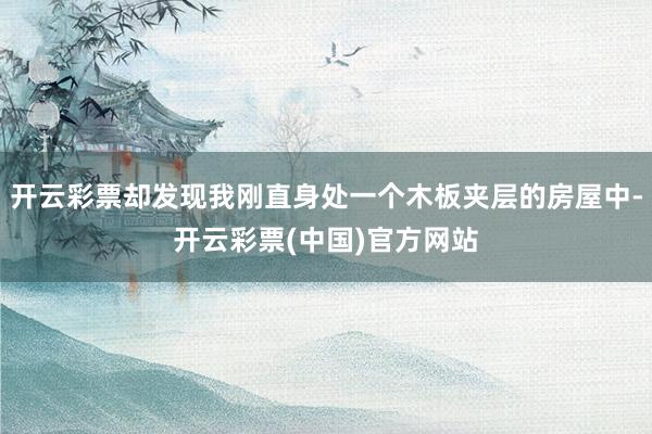 开云彩票却发现我刚直身处一个木板夹层的房屋中-开云彩票(中国)官方网站