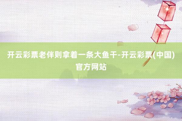开云彩票老伴则拿着一条大鱼干-开云彩票(中国)官方网站