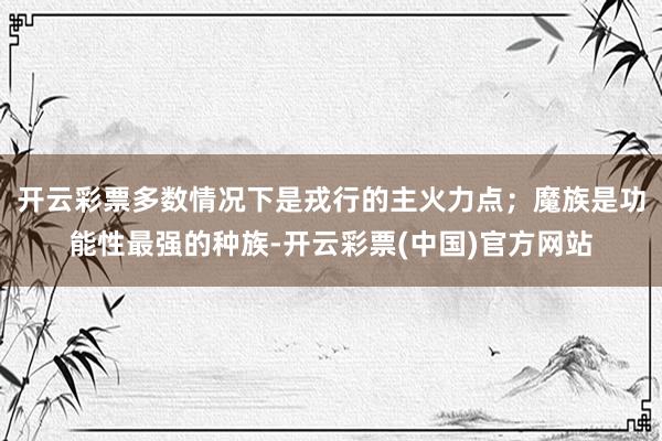 开云彩票多数情况下是戎行的主火力点；魔族是功能性最强的种族-开云彩票(中国)官方网站