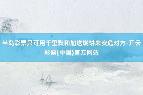 半岛彩票只可用千里默和加送烧饼来安危对方-开云彩票(中国)官方网站