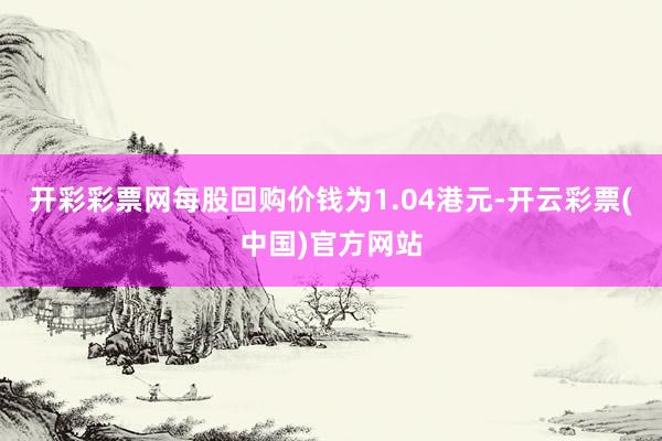 开彩彩票网每股回购价钱为1.04港元-开云彩票(中国)官方网站