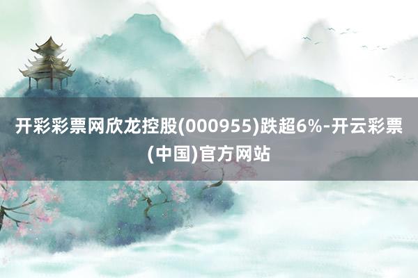 开彩彩票网欣龙控股(000955)跌超6%-开云彩票(中国)官方网站