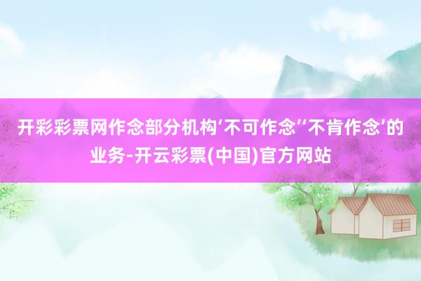 开彩彩票网作念部分机构‘不可作念’‘不肯作念’的业务-开云彩票(中国)官方网站