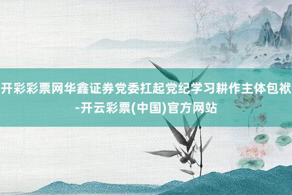 开彩彩票网华鑫证券党委扛起党纪学习耕作主体包袱-开云彩票(中国)官方网站