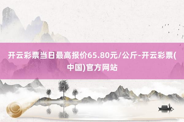 开云彩票当日最高报价65.80元/公斤-开云彩票(中国)官方网站