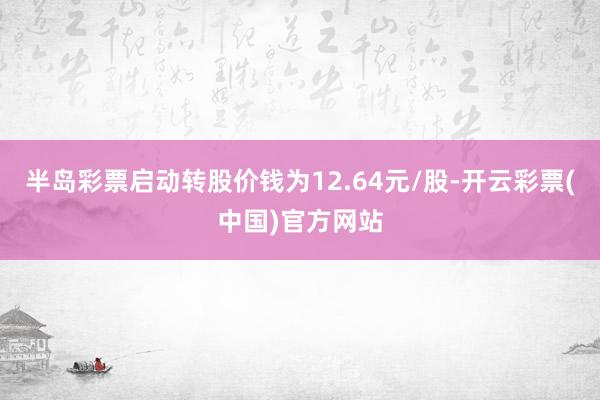 半岛彩票启动转股价钱为12.64元/股-开云彩票(中国)官方网站