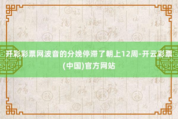 开彩彩票网波音的分娩停滞了朝上12周-开云彩票(中国)官方网站