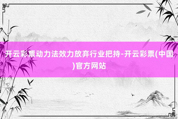 开云彩票动力法效力放弃行业把持-开云彩票(中国)官方网站