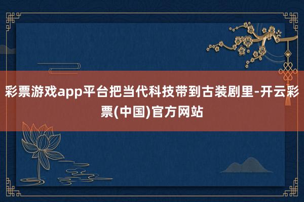 彩票游戏app平台把当代科技带到古装剧里-开云彩票(中国)官方网站