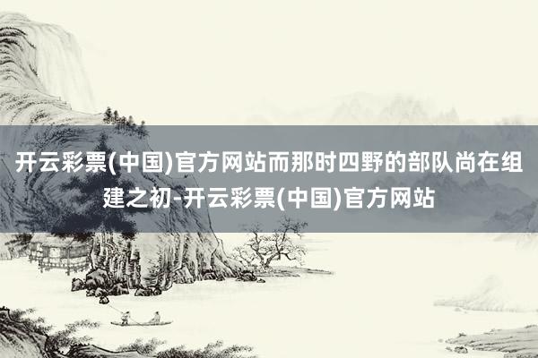 开云彩票(中国)官方网站而那时四野的部队尚在组建之初-开云彩票(中国)官方网站