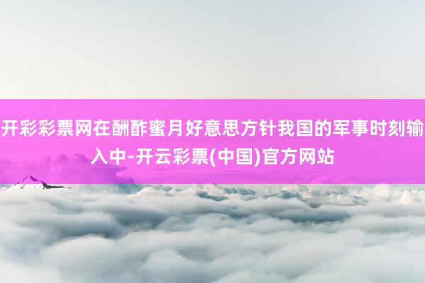 开彩彩票网在酬酢蜜月好意思方针我国的军事时刻输入中-开云彩票(中国)官方网站