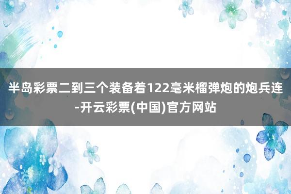 半岛彩票二到三个装备着122毫米榴弹炮的炮兵连-开云彩票(中国)官方网站