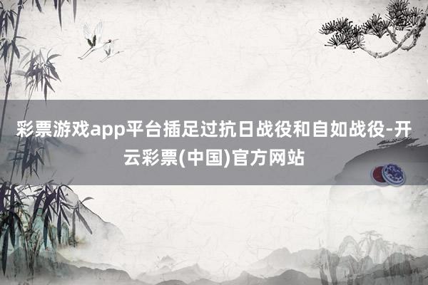 彩票游戏app平台插足过抗日战役和自如战役-开云彩票(中国)官方网站