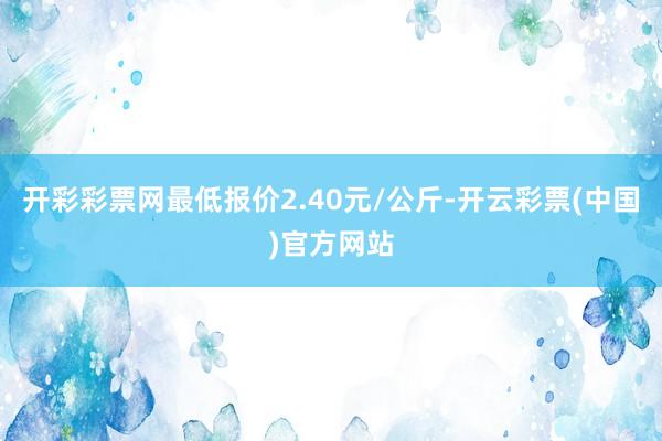 开彩彩票网最低报价2.40元/公斤-开云彩票(中国)官方网站