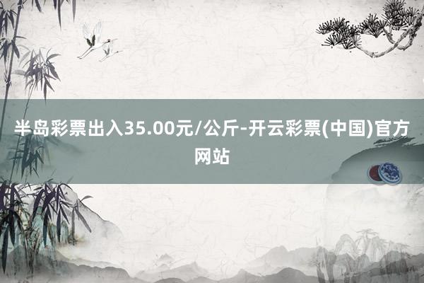 半岛彩票出入35.00元/公斤-开云彩票(中国)官方网站