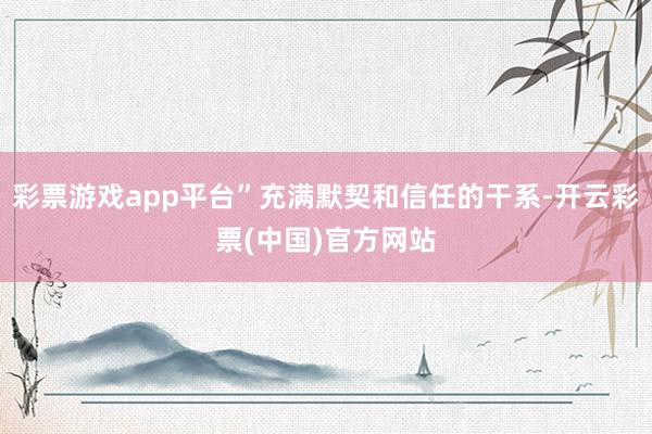 彩票游戏app平台”充满默契和信任的干系-开云彩票(中国)官方网站