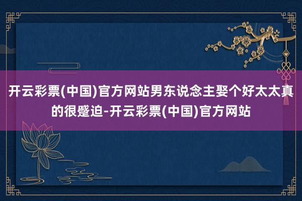 开云彩票(中国)官方网站男东说念主娶个好太太真的很蹙迫-开云彩票(中国)官方网站