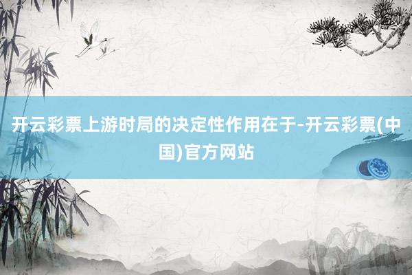 开云彩票上游时局的决定性作用在于-开云彩票(中国)官方网站