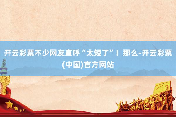 开云彩票不少网友直呼“太短了”！那么-开云彩票(中国)官方网站