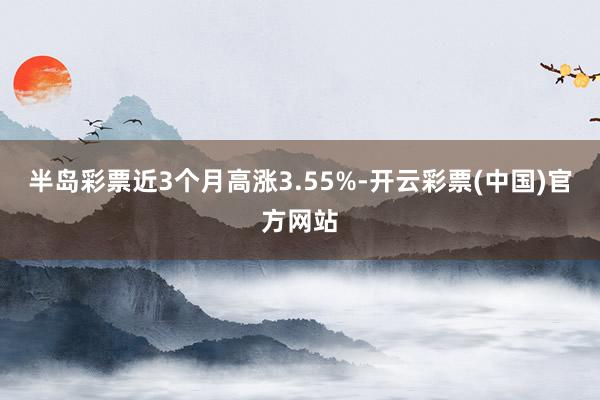 半岛彩票近3个月高涨3.55%-开云彩票(中国)官方网站