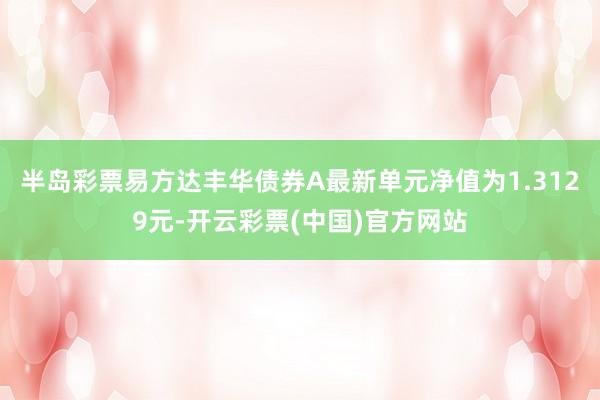 半岛彩票易方达丰华债券A最新单元净值为1.3129元-开云彩票(中国)官方网站