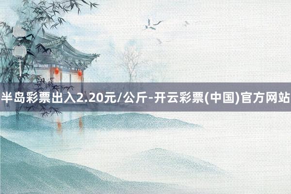 半岛彩票出入2.20元/公斤-开云彩票(中国)官方网站