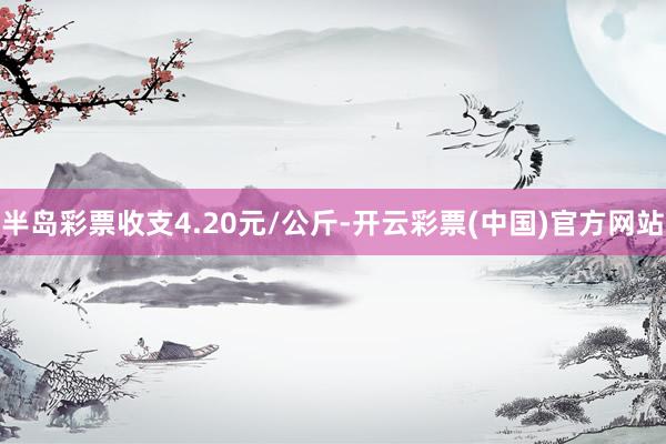 半岛彩票收支4.20元/公斤-开云彩票(中国)官方网站