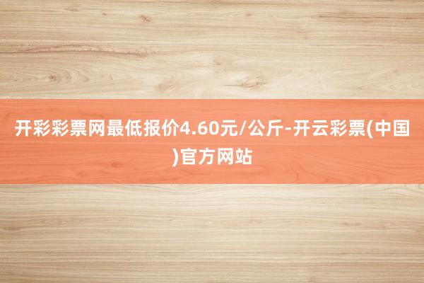 开彩彩票网最低报价4.60元/公斤-开云彩票(中国)官方网站