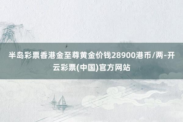 半岛彩票香港金至尊黄金价钱28900港币/两-开云彩票(中国)官方网站
